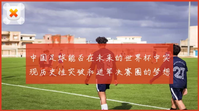 中国足球能否在未来的世界杯中实现历史性突破和进军决赛圈的梦想