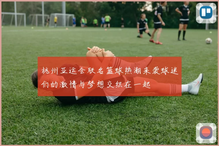 杭州亚运会联名篮球热潮来袭球迷们的激情与梦想交织在一起