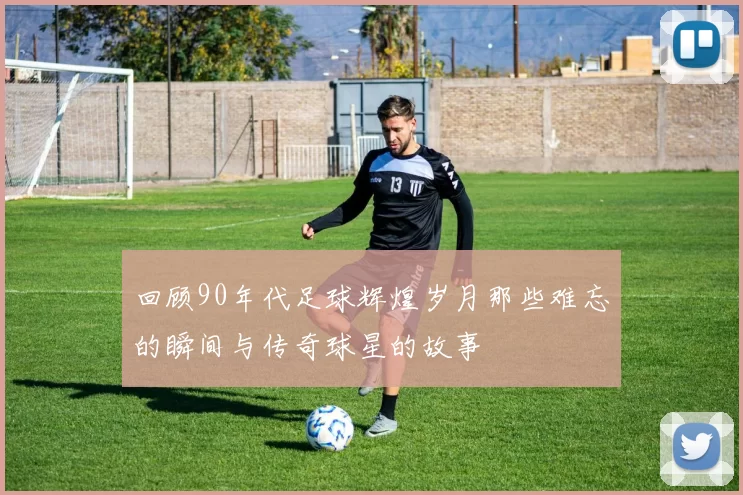 回顾90年代足球辉煌岁月那些难忘的瞬间与传奇球星的故事