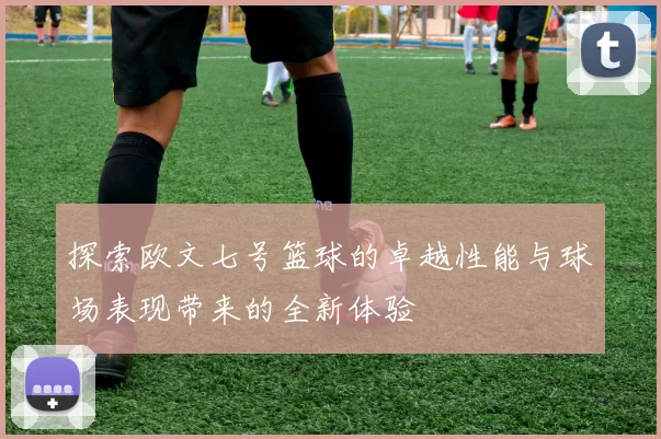 探索欧文七号篮球的卓越性能与球场表现带来的全新体验