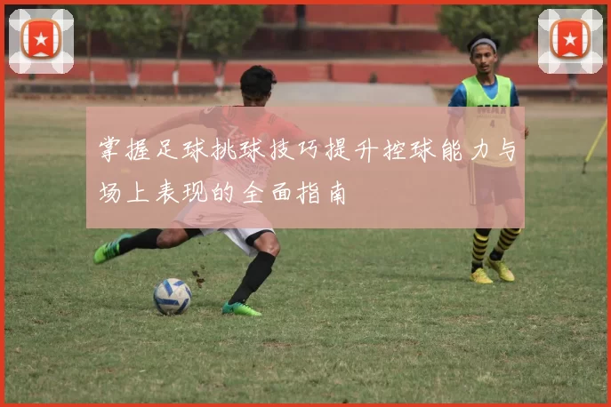 掌握足球挑球技巧提升控球能力与场上表现的全面指南