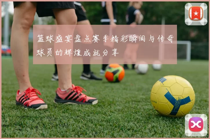 篮球盛宴盘点赛季精彩瞬间与传奇球员的辉煌成就分享